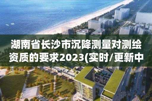 湖南省長沙市沉降測量對測繪資質(zhì)的要求2023(實(shí)時/更新中)