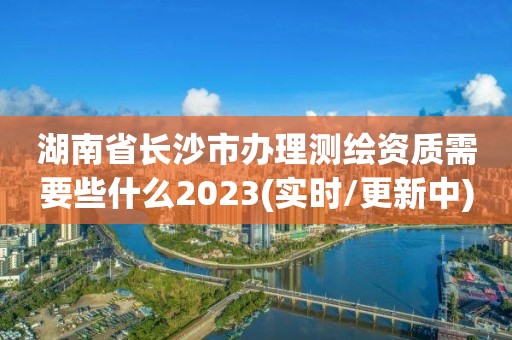 湖南省長沙市辦理測繪資質需要些什么2023(實時/更新中)