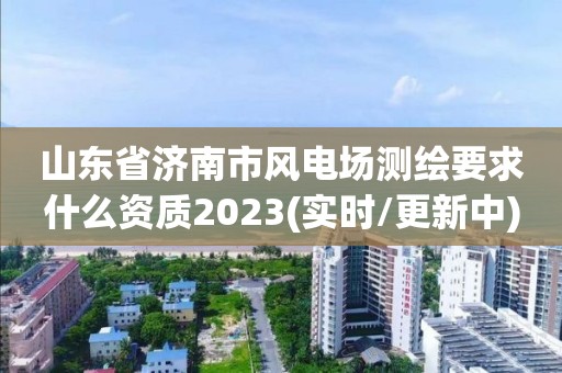 山東省濟南市風電場測繪要求什么資質2023(實時/更新中)