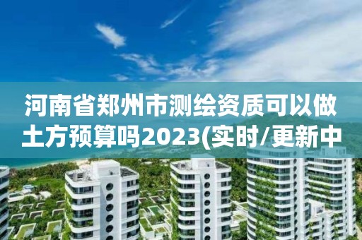 河南省鄭州市測繪資質(zhì)可以做土方預(yù)算嗎2023(實(shí)時(shí)/更新中)