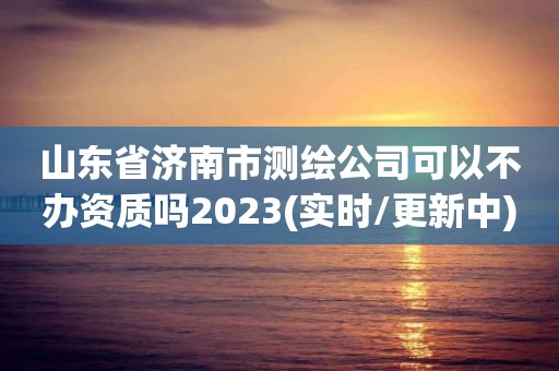 山東省濟南市測繪公司可以不辦資質嗎2023(實時/更新中)