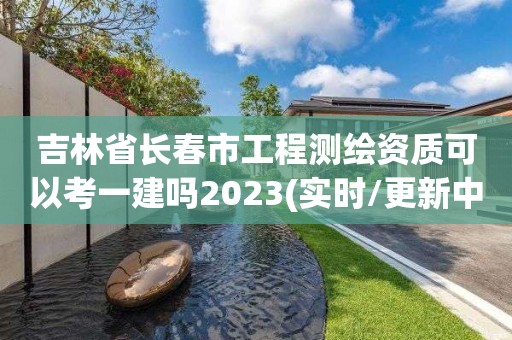 吉林省長春市工程測繪資質可以考一建嗎2023(實時/更新中)