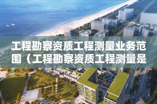 工程勘察資質工程測量業務范圍（工程勘察資質工程測量是什么意思）