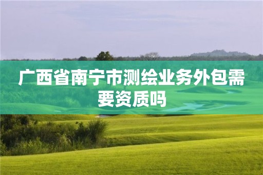 廣西省南寧市測繪業(yè)務(wù)外包需要資質(zhì)嗎