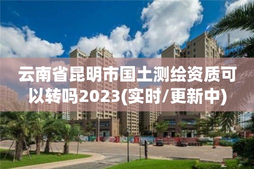 云南省昆明市國土測繪資質可以轉嗎2023(實時/更新中)