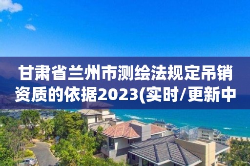 甘肅省蘭州市測繪法規定吊銷資質的依據2023(實時/更新中)