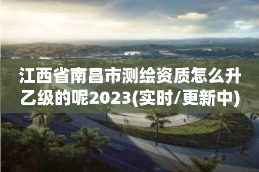 江西省南昌市測繪資質怎么升乙級的呢2023(實時/更新中)