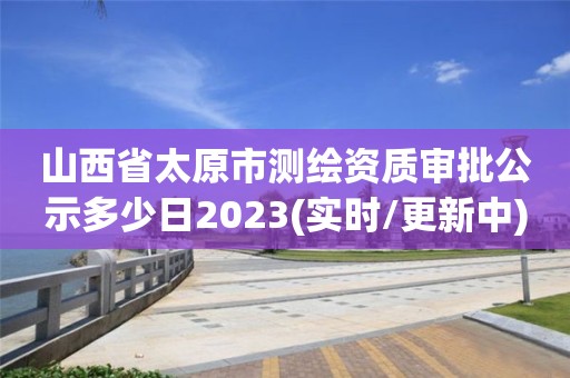 山西省太原市測繪資質審批公示多少日2023(實時/更新中)