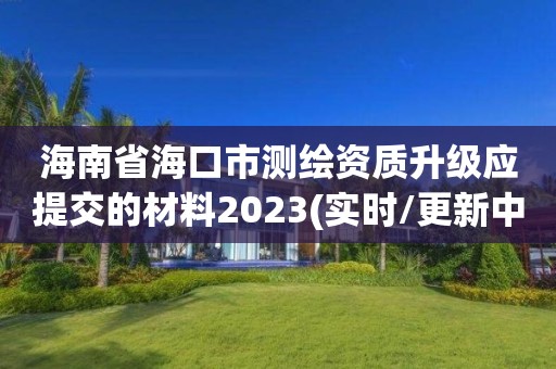 海南省海口市測繪資質升級應提交的材料2023(實時/更新中)