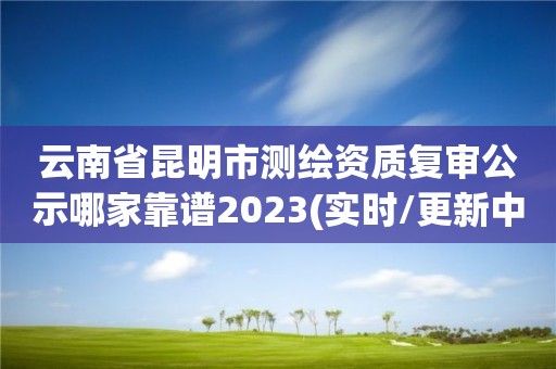 云南省昆明市測繪資質復審公示哪家靠譜2023(實時/更新中)