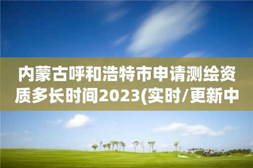 內蒙古呼和浩特市申請測繪資質多長時間2023(實時/更新中)