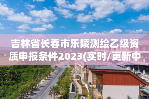 吉林省長春市樂陵測繪乙級資質申報條件2023(實時/更新中)