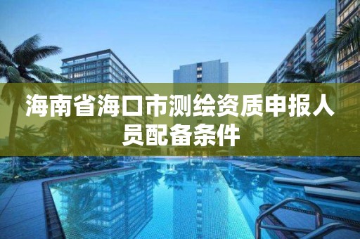 海南省海口市測繪資質申報人員配備條件