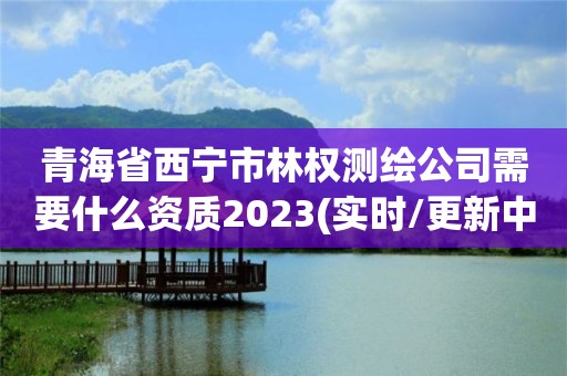 青海省西寧市林權測繪公司需要什么資質2023(實時/更新中)