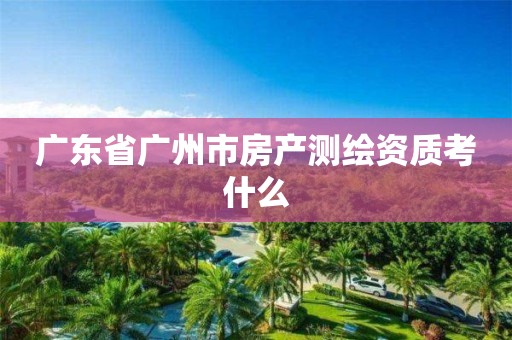 廣東省廣州市房產(chǎn)測(cè)繪資質(zhì)考什么