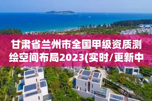 甘肅省蘭州市全國甲級資質(zhì)測繪空間布局2023(實(shí)時/更新中)