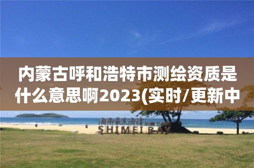 內(nèi)蒙古呼和浩特市測繪資質(zhì)是什么意思啊2023(實(shí)時(shí)/更新中)