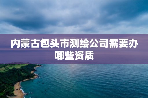 內蒙古包頭市測繪公司需要辦哪些資質