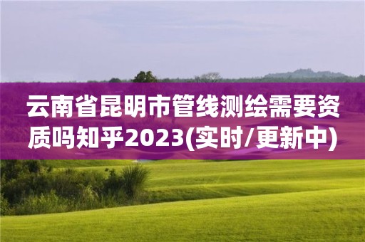 云南省昆明市管線測繪需要資質嗎知乎2023(實時/更新中)