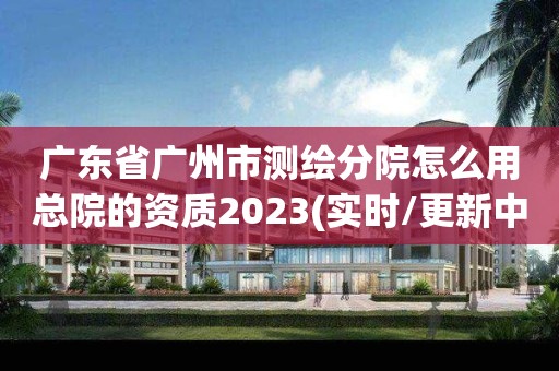 廣東省廣州市測繪分院怎么用總院的資質(zhì)2023(實時/更新中)