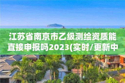 江蘇省南京市乙級(jí)測(cè)繪資質(zhì)能直接申報(bào)嗎2023(實(shí)時(shí)/更新中)