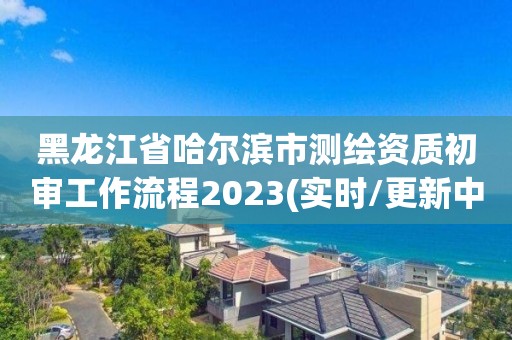 黑龍江省哈爾濱市測繪資質初審工作流程2023(實時/更新中)