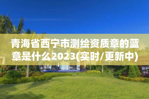 青海省西寧市測繪資質章的藍章是什么2023(實時/更新中)