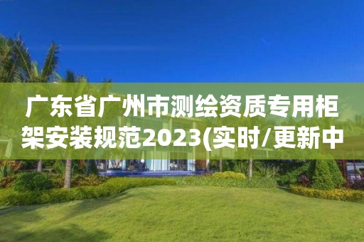 廣東省廣州市測繪資質(zhì)專用柜架安裝規(guī)范2023(實(shí)時/更新中)