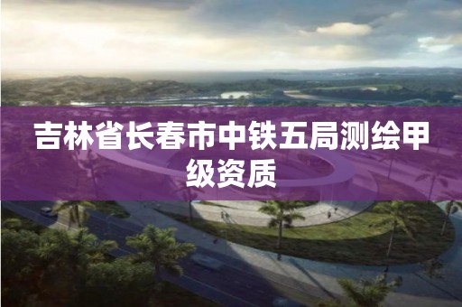 吉林省長春市中鐵五局測繪甲級資質(zhì)