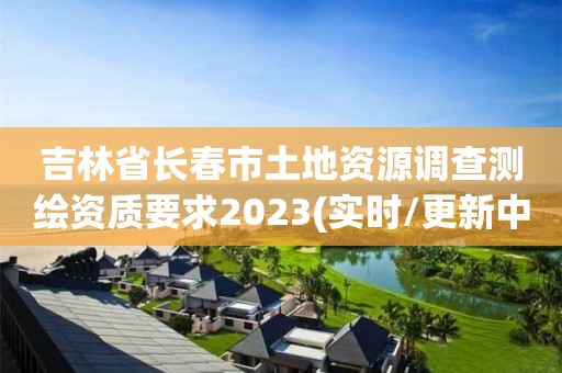 吉林省長春市土地資源調查測繪資質要求2023(實時/更新中)