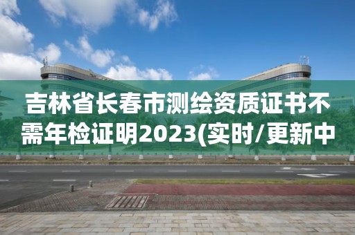 吉林省長(zhǎng)春市測(cè)繪資質(zhì)證書(shū)不需年檢證明2023(實(shí)時(shí)/更新中)