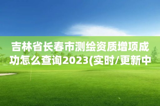 吉林省長春市測繪資質增項成功怎么查詢2023(實時/更新中)