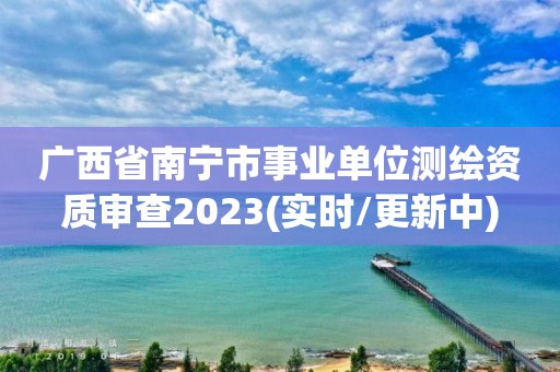 廣西省南寧市事業單位測繪資質審查2023(實時/更新中)