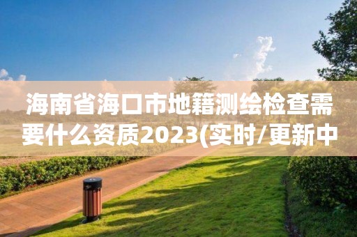 海南省海口市地籍測繪檢查需要什么資質2023(實時/更新中)