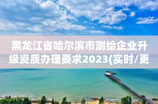 黑龍江省哈爾濱市測繪企業(yè)升級資質(zhì)辦理要求2023(實時/更新中)