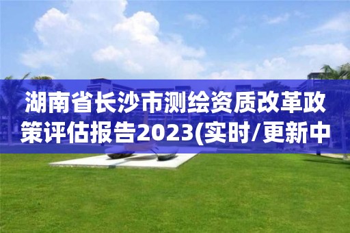 湖南省長沙市測繪資質改革政策評估報告2023(實時/更新中)