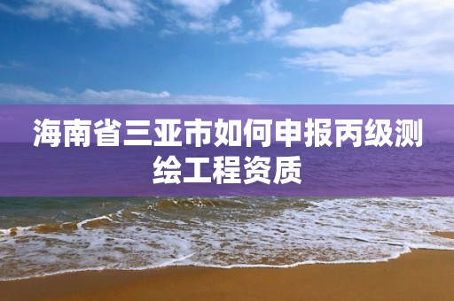 海南省三亞市如何申報(bào)丙級(jí)測(cè)繪工程資質(zhì)