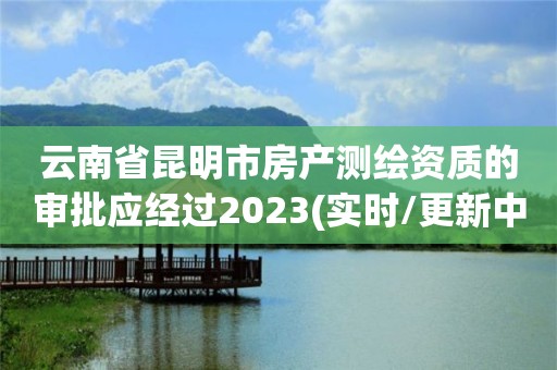 云南省昆明市房產測繪資質的審批應經過2023(實時/更新中)