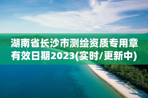 湖南省長沙市測繪資質專用章有效日期2023(實時/更新中)