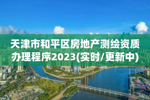 天津市和平區房地產測繪資質辦理程序2023(實時/更新中)