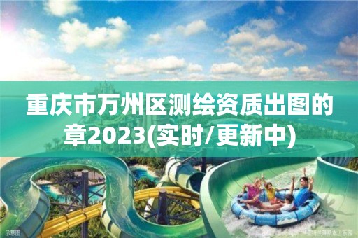 重慶市萬州區測繪資質出圖的章2023(實時/更新中)