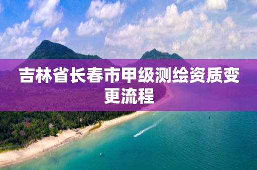 吉林省長春市甲級測繪資質變更流程