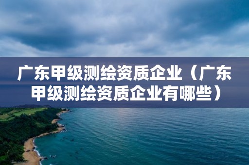 廣東甲級測繪資質企業（廣東甲級測繪資質企業有哪些）