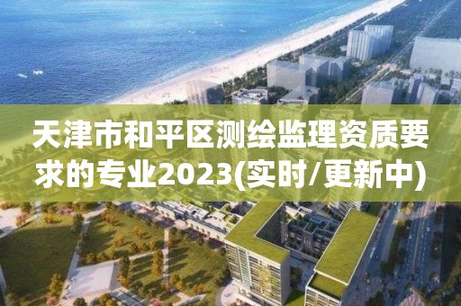 天津市和平區測繪監理資質要求的專業2023(實時/更新中)