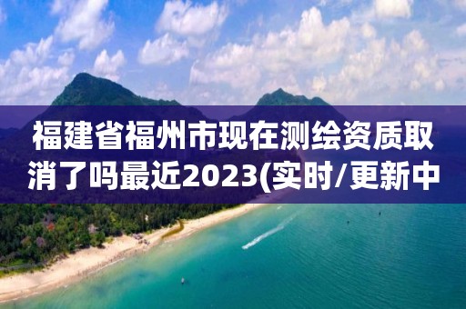 福建省福州市現在測繪資質取消了嗎最近2023(實時/更新中)