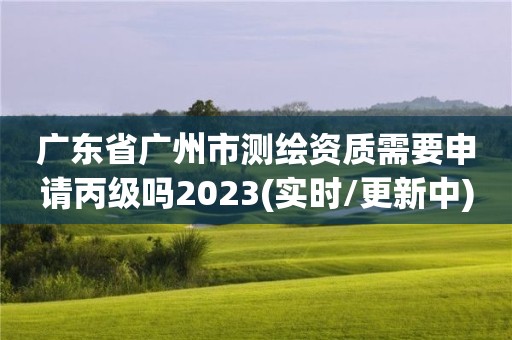 廣東省廣州市測繪資質需要申請丙級嗎2023(實時/更新中)