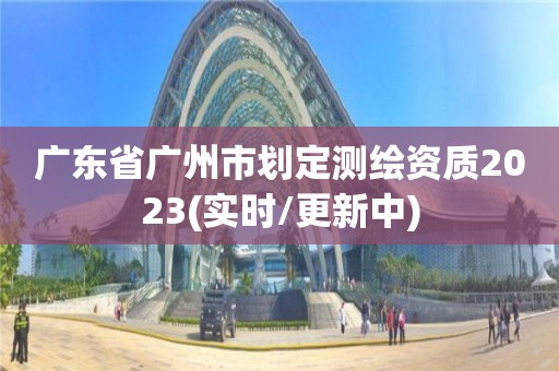 廣東省廣州市劃定測繪資質2023(實時/更新中)