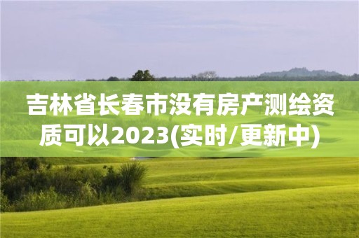 吉林省長春市沒有房產測繪資質可以2023(實時/更新中)