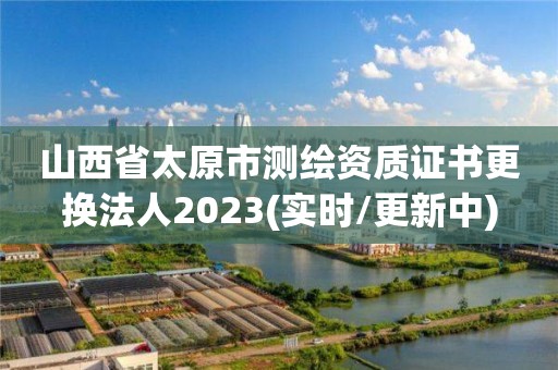 山西省太原市測繪資質證書更換法人2023(實時/更新中)