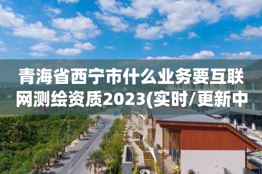 青海省西寧市什么業務要互聯網測繪資質2023(實時/更新中)